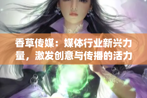 香草传媒：媒体行业新兴力量，激发创意与传播的活力(1)