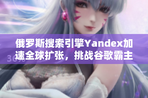 俄罗斯搜索引擎Yandex加速全球扩张，挑战谷歌霸主地位