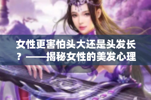 女性更害怕头大还是头发长？——揭秘女性的美发心理