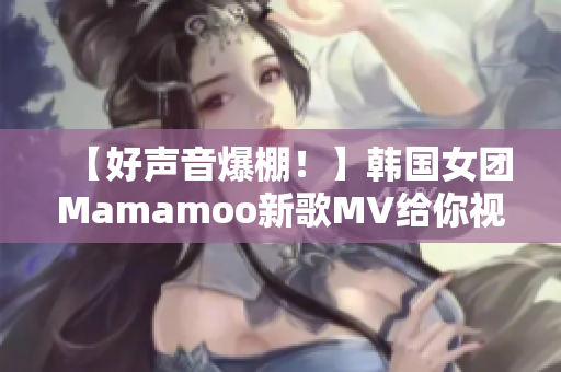 【好声音爆棚！】韩国女团Mamamoo新歌MV给你视听盛宴