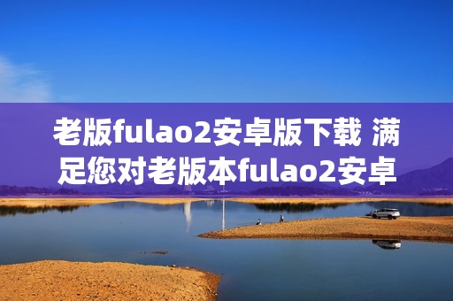 老版fulao2安卓版下载 满足您对老版本fulao2安卓版的需求(1)