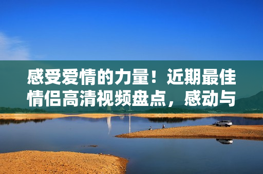 感受爱情的力量！近期最佳情侣高清视频盘点，感动与甜蜜溢于言表