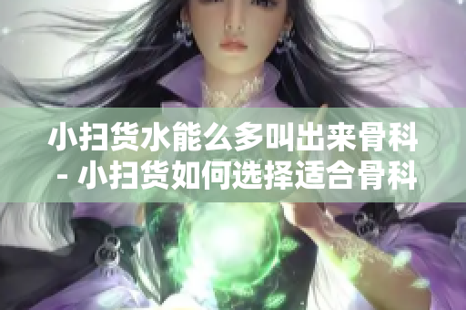 小扫货水能么多叫出来骨科 - 小扫货如何选择适合骨科水能产品