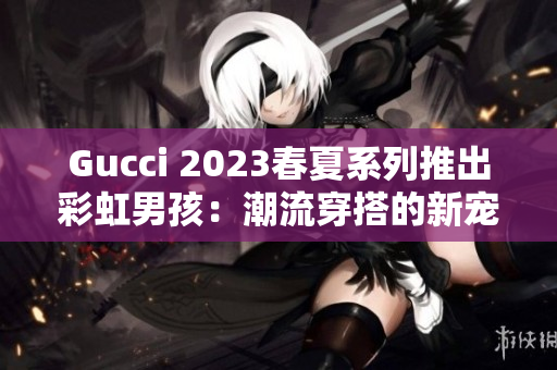 Gucci 2023春夏系列推出彩虹男孩：潮流穿搭的新宠！