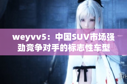 weyvv5：中国SUV市场强劲竞争对手的标志性车型