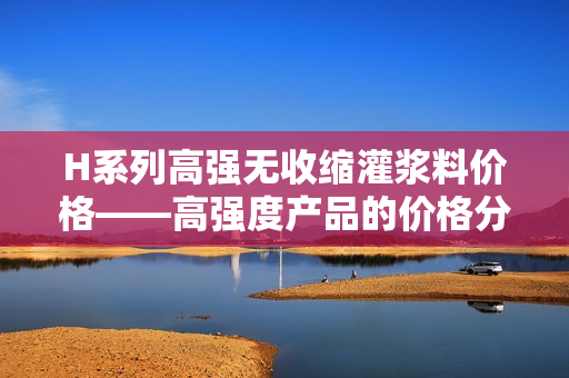 H系列高强无收缩灌浆料价格——高强度产品的价格分析以及市场行情