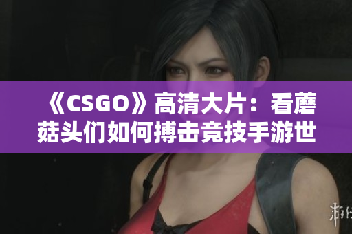 《CSGO》高清大片：看蘑菇头们如何搏击竞技手游世界