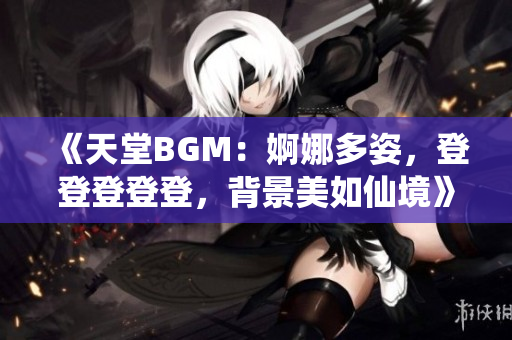 《天堂BGM：婀娜多姿，登登登登登，背景美如仙境》