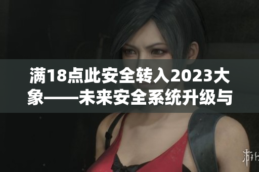 满18点此安全转入2023大象——未来安全系统升级与新功能预测