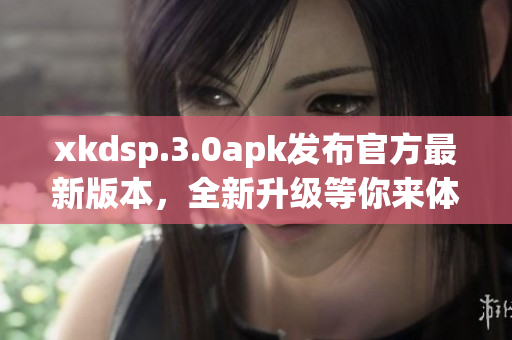 xkdsp.3.0apk发布官方最新版本，全新升级等你来体验