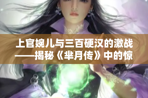 上官婉儿与三百硬汉的激战——揭秘《芈月传》中的惊心动魄一幕