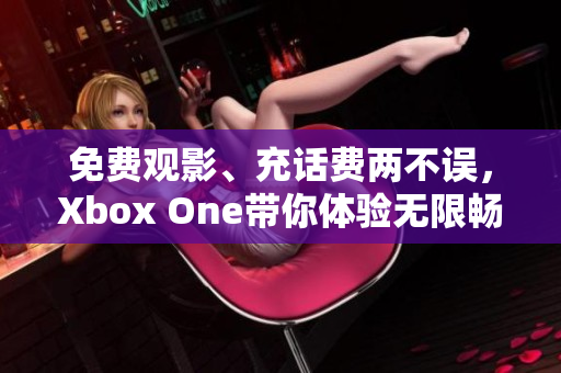 免费观影、充话费两不误，Xbox One带你体验无限畅享