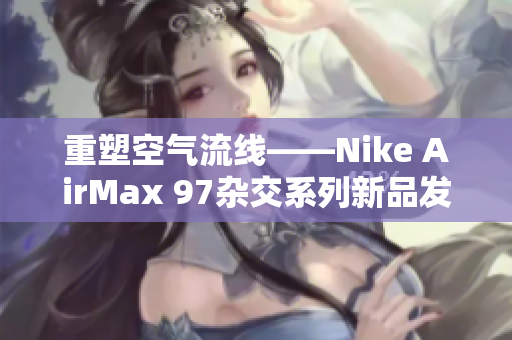 重塑空气流线——Nike AirMax 97杂交系列新品发布