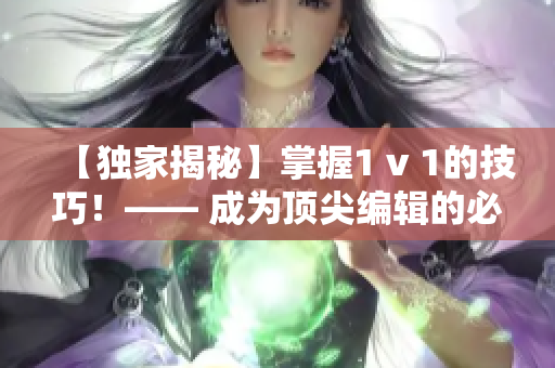 【独家揭秘】掌握1 v 1的技巧！—— 成为顶尖编辑的必备秘诀