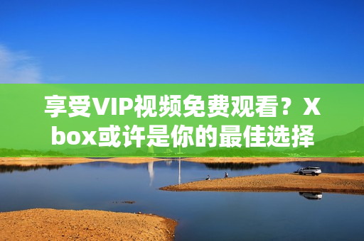 享受VIP视频免费观看？Xbox或许是你的最佳选择