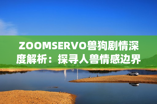 ZOOMSERVO兽狗剧情深度解析：探寻人兽情感边界的心理冒险(1)