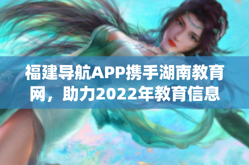 福建导航APP携手湖南教育网，助力2022年教育信息化发展(1)