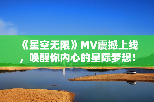 《星空无限》MV震撼上线，唤醒你内心的星际梦想！