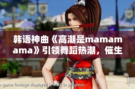 韩语神曲《高潮是mamamama》引领舞蹈热潮，催生韩流新浪潮