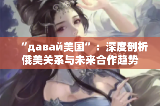 “давай美国”：深度剖析俄美关系与未来合作趋势