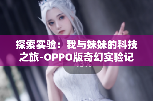 探索实验：我与妹妹的科技之旅-OPPO版奇幻实验记！