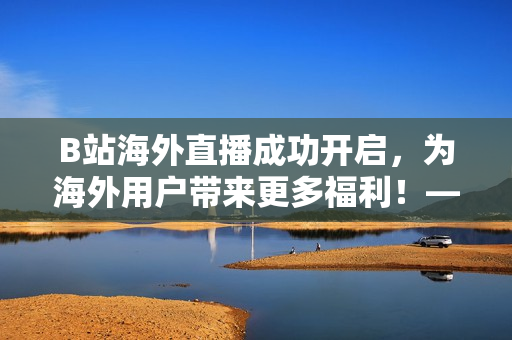 B站海外直播成功开启，为海外用户带来更多福利！——新闻报道