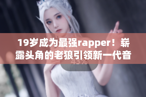 19岁成为最强rapper！崭露头角的老狼引领新一代音乐潮流