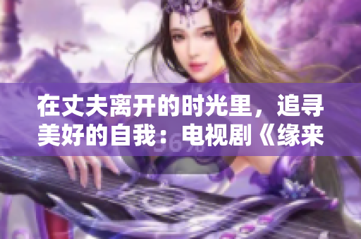 在丈夫离开的时光里，追寻美好的自我：电视剧《缘来未曾妨碍》