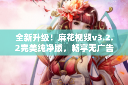 全新升级！麻花视频v3.2.2完美纯净版，畅享无广告高清影视新体验