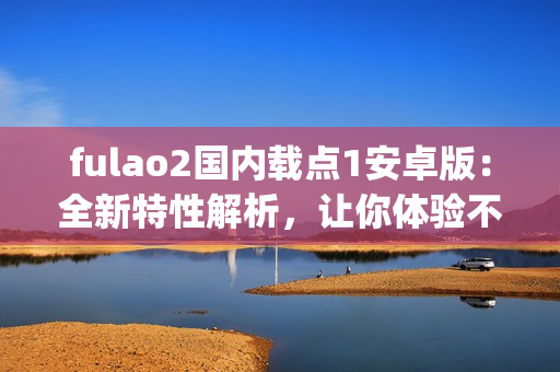 fulao2国内载点1安卓版：全新特性解析，让你体验不一样的载点功能(1)