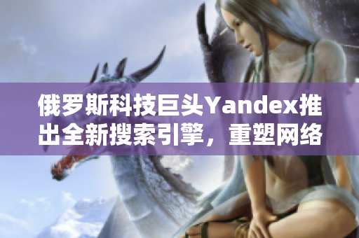 俄罗斯科技巨头Yandex推出全新搜索引擎，重塑网络信息检索体验