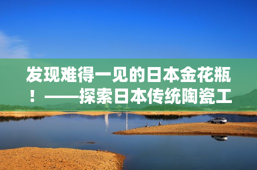 发现难得一见的日本金花瓶！——探索日本传统陶瓷工艺珍品