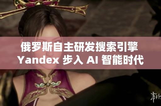 俄罗斯自主研发搜索引擎 Yandex 步入 AI 智能时代