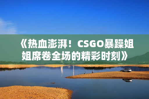 《热血澎湃！CSGO暴躁姐姐席卷全场的精彩时刻》