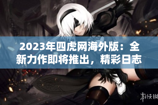 2023年四虎网海外版：全新力作即将推出，精彩日志值得期待