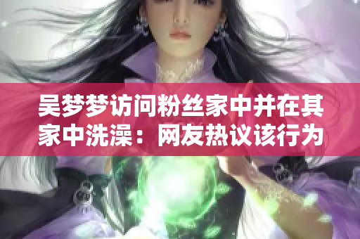 吴梦梦访问粉丝家中并在其家中洗澡：网友热议该行为是否适当