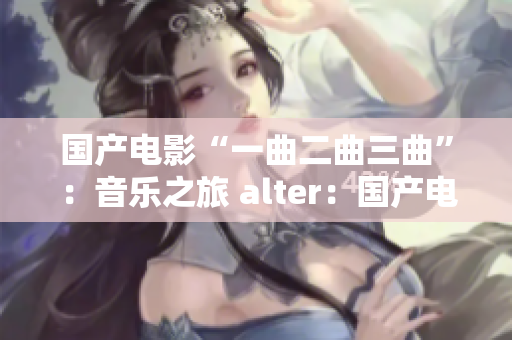 国产电影“一曲二曲三曲”：音乐之旅 alter：国产电影“一曲二曲三曲”：音乐之道