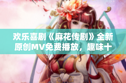 欢乐喜剧《麻花传剧》全新原创MV免费播放，趣味十足，欢乐无限！