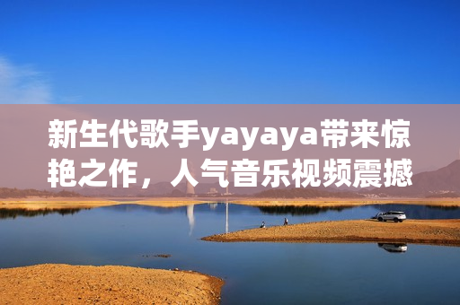 新生代歌手yayaya带来惊艳之作，人气音乐视频震撼发布！