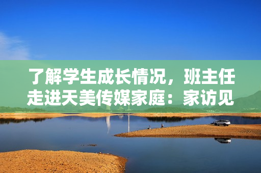 了解学生成长情况，班主任走进天美传媒家庭：家访见证彼此成长的点滴