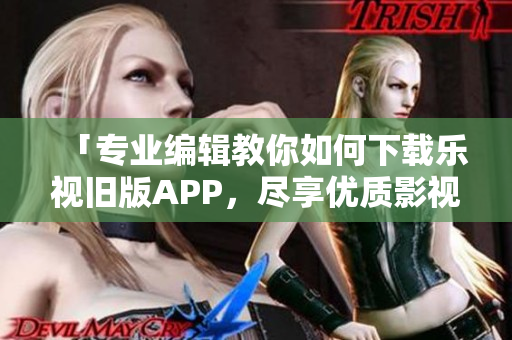 「专业编辑教你如何下载乐视旧版APP，尽享优质影视资源！」