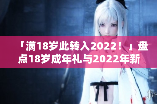 「满18岁此转入2022！」盘点18岁成年礼与2022年新生活