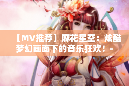 【MV推荐】麻花星空：炫酷梦幻画面下的音乐狂欢！-不容错过！