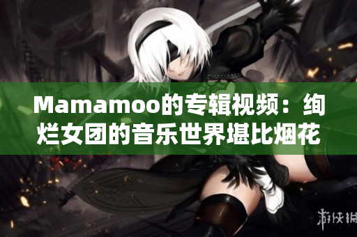 Mamamoo的专辑视频：绚烂女团的音乐世界堪比烟花盛开