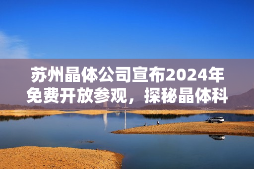 苏州晶体公司宣布2024年免费开放参观，探秘晶体科技的魅力。