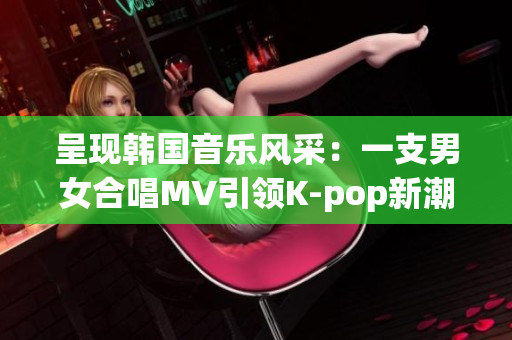 呈现韩国音乐风采：一支男女合唱MV引领K-pop新潮流