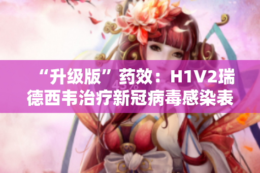 “升级版”药效：H1V2瑞德西韦治疗新冠病毒感染表现显著