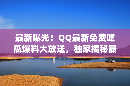 最新曝光！QQ最新免费吃瓜爆料大放送，独家揭秘最新热点，抢先看！(1)