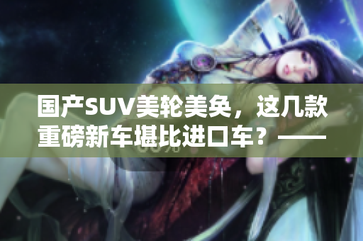 国产SUV美轮美奂，这几款重磅新车堪比进口车？——编辑推荐