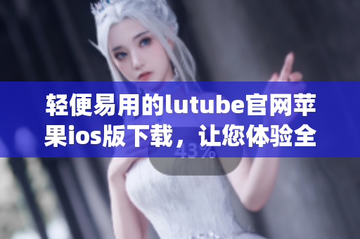 轻便易用的lutube官网苹果ios版下载，让您体验全新观影乐趣(1)